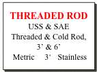 THREADED ROD
USS & SAE
Threaded & Cold Rod, 
3’ & 6’
 Metric     3‘   Stainless